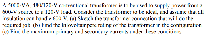 A 5000-VA, 480/120-V conventional transformer is to be used to supply power from a
600-V source to a 120-V load. Consider the transformer to be ideal, and assume that all
insulation can handle 600 V. (a) Sketch the transformer connection that will do the
required job. (b) Find the kilovoltampere rating of the transformer in the configuration.
(c) Find the maximum primary and secondary currents under these conditions