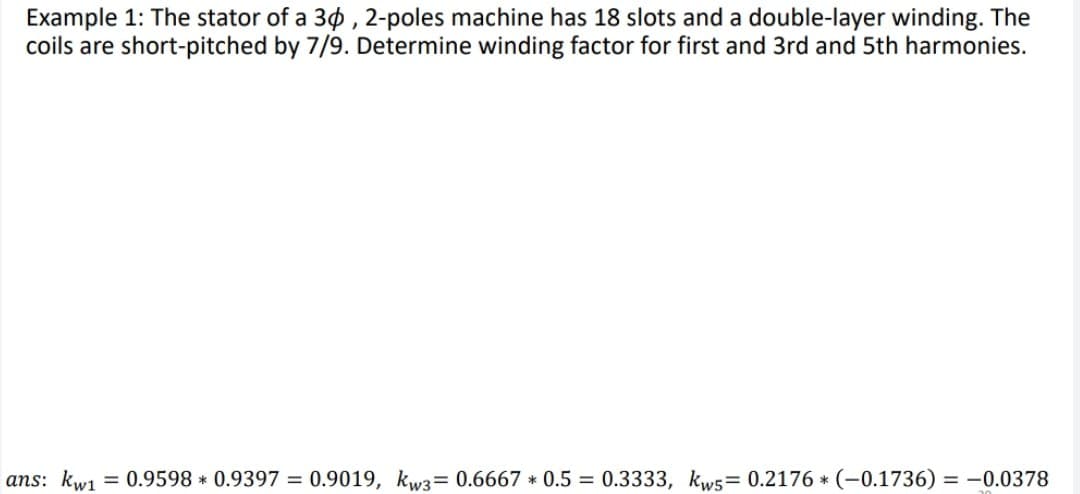 Example 1: The stator of a 30, 2-poles machine has 18 slots and a double-layer winding. The
coils are short-pitched by 7/9. Determine winding factor for first and 3rd and 5th harmonies.
ans: kwi1 = 0.9598 * 0.9397 = 0.9019, kw3= 0.6667 * 0.5 = 0.3333, kws= 0.2176 * (-0.1736) = -0.0378
