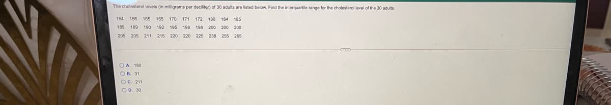 The cholesterol levels (in milligrams per deciliter) of 30 adults are listed below. Find the interquartile range for the cholesterol level of the 30 adults.
154 156
165 165 170
171
172
180 184 185
189 189
190
192
195
198
198
200 200 200
205 205 211
215 220
220
225 238 255 265
O A. 180
О в. 31
OC. 211
O D. 30
