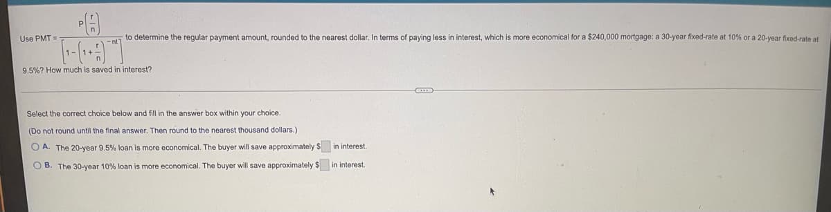 PA
Use PMT=
to determine the regular payment amount, rounded to the nearest dollar. In terms of paying less in interest, which is more economical for a $240,000 mortgage: a 30-year fixed-rate at 10% or a 20-year fixed-rate at
-nt
9.5%? How much is saved in interest?
Select the correct choice below and fill in the answer box within your choice.
(Do not round until the final answer. Then round to the nearest thousand dollars.)
OA. The 20-year 9.5% loan is more economical. The buyer will save approximately $
OB. The 30-year 10% loan is more economical. The buyer will save approximately $
in interest.
in interest.