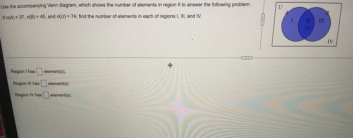 Use the accompanying Venn diagram, which shows the number of elements in region Il to answer the following problem.
U
If n(A) = 37, n(B) = 45, and n(U) = 74, find the number of elements in each of regions I, III, and IV.
II
II
16
IV
Region I has
element(s).
Region III has
element(s).
Region IV has
element(s).
