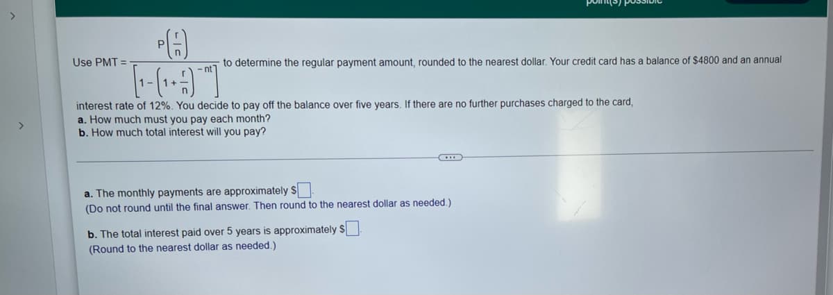 >
>
Use PMT=
-nt
[---]
interest rate of 12%. You decide to pay off the balance over five years. If there are no further purchases charged to the card,
a. How much must you pay each month?
b. How much total interest will you pay?
a. The monthly payments are approximately $
(Do not round until the final answer. Then round to the nearest dollar as needed.)
b. The total interest paid over 5 years is approximately $
(Round to the nearest dollar as needed.)
to determine the regular payment amount, rounded to the nearest dollar. Your credit card has a balance of $4800 and an annual