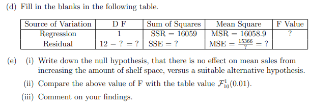 (d) Fill in the blanks in the following table.
Source of Variation
DF
Mean Square
F Value
Sum of Squares
SSR = 16059
1
MSR
=
16058.9
?
Regression
Residual
15366
12
??
SSE = ?
MSE = =
?
(e) (i) Write down the null hypothesis, that there is no effect on mean sales from
increasing the amount of shelf space, versus a suitable alternative hypothesis.
(ii) Compare the above value of F with the table value Fl(0.01).
(iii) Comment on your findings.