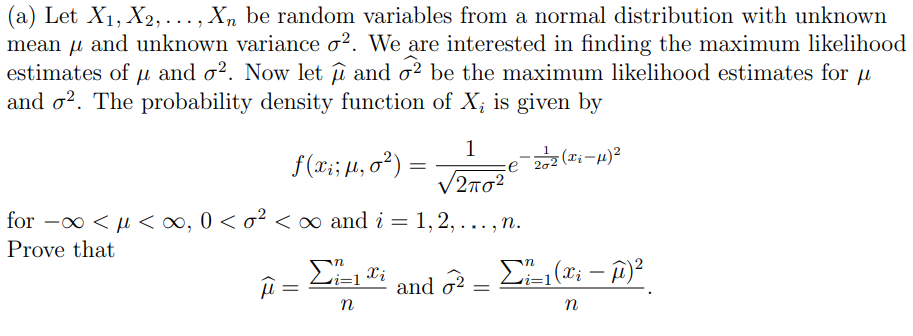 (a) Let X₁, X2,..., Xn be random variables from a normal distribution with unknown
mean μ and unknown variance o². We are interested in finding the maximum likelihood
estimates of u and o². Now let û and 2 be the maximum likelihood estimates for u
and o2. The probability density function of X, is given by
1
f(x₁ ; μ, 0²):
-22 (Ti-μ)²
=
2πσ2
for - <μ<∞, 0 < o² < ∞ and i = 1, 2, ..., n.
Prove that
Σ₁=1 Xi
Σ=1(xi - μ)2
μ =
and 2 =
n
n
