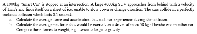 A 1000kg "Smart Car' is stopped at an intersection. A large 4000kg SUV approaches from behind with a velocity
of 15m/s and finds itself on a sheet of ice, unable to slow down or change direction. The cars collide in a perfectly
inelastic collision which lasts 0.1 seconds.
a. Calculate the average force and acceleration that each car experiences during the collision.
b. Calculate the average net force that would be exerted on a driver of mass 50 kg if he/she was in either car.
Compare these forces to weight, e.g., twice as large as gravity.
