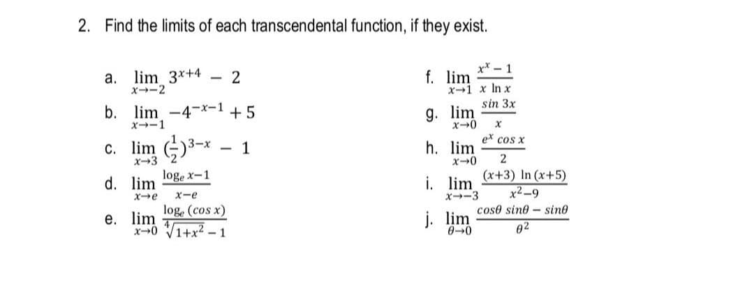 2. Find the limits of each transcendental function, if they exist.
a. lim 3*+4
x-2
x* - 1
2
f. lim
x-1 x In x
sin 3x
b. lim-4-*-1 +5
X--1
g. lim
c. lim G)3-*
1
h. lim
ex cos x
|
x-3
loge x-1
i. lim x+3) In (x+5)
x2-9
x-3
d. lim
Xe
x-e
loge (cos x)
е. lim
X0 V1+x2 - 1
coso sine - sine
j. lim
0-0
02
