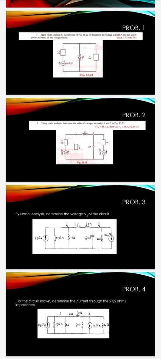 PROB. 1
I. Apply nodal analysis to the network of Fig. 15.2 w detennine the voltage a node A and the active
power delivered by the voltage surce
INZAT VI NS W
Fig. 15.22
PROB. 2
2 Using nodal analysis, detemine the value of voltages a models I and 2 in Fig 15.21
2s
Fig. 1523
PROB. 3
By Nodal Analysis, determine the voltage V, of the circuit
jont
PROB. 4
For the circuit shown, determine the current through the 2+j5 ohms
impedance.
juag Oimea 34 a
