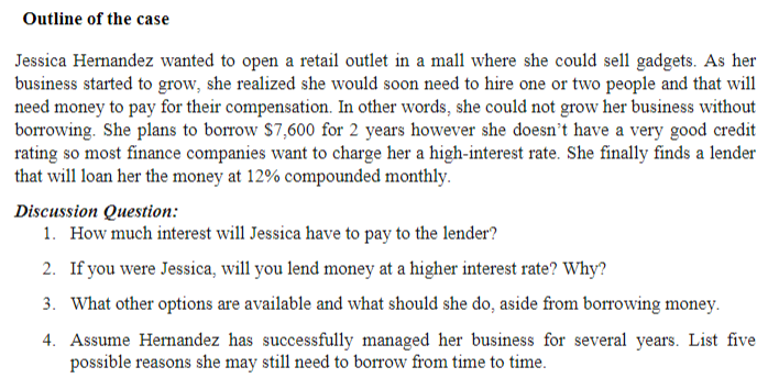 Outline of the case
Jessica Hernandez wanted to open a retail outlet in a mall where she could sell gadgets. As her
business started to grow, she realized she would soon need to hire one or two people and that will
need money to pay for their compensation. In other words, she could not grow her business without
borrowing. She plans to borrow $7,600 for 2 years however she doesn't have a very good credit
rating so most finance companies want to charge her a high-interest rate. She finally finds a lender
that will loan her the money at 12% compounded monthly.
Discussion Question:
1. How much interest will Jessica have to pay to the lender?
2. If you were Jessica, will you lend money at a higher interest rate? Why?
3. What other options are available and what should she do, aside from borrowing money.
4. Assume Hernandez has successfully managed her business for several years. List five
possible reasons she may still need to borrow from time to time.
