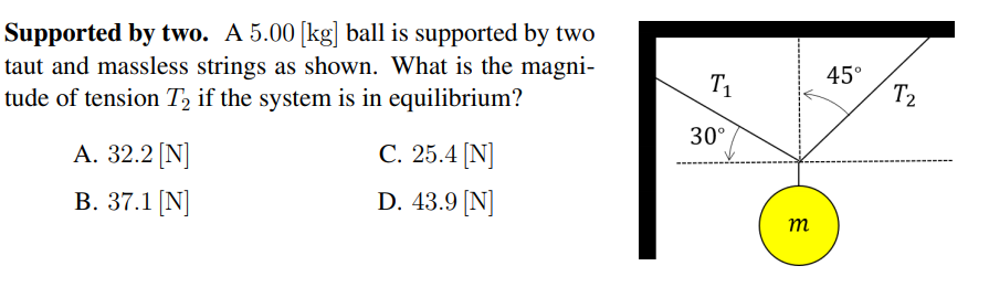 Supported by two. A 5.00 [kg] ball is supported by two
taut and massless strings as shown. What is the magni-
tude of tension T2 if the system is in equilibrium?
T1
45°
T2
30°
А. 32.2 [N]
С. 25.4 [N]
B. 37.1 [N]
D. 43.9 [N]
т
