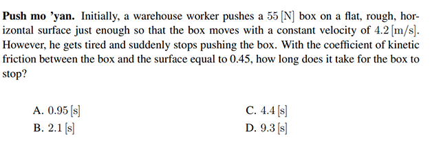 Push mo ’yan. Initially, a warehouse worker pushes a 55 (N] box on a flat, rough, hor-
izontal surface just enough so that the box moves with a constant velocity of 4.2 [m/s].
However, he gets tired and suddenly stops pushing the box. With the coefficient of kinetic
friction between the box and the surface equal to 0.45, how long does it take for the box to
stop?
A. 0.95 (s]
В. 2.1 (s]
С. 4.4 /s]
D. 9.3 (s]
