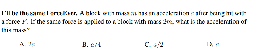 I'll be the same ForceEver. A block with mass m has an acceleration a after being hit with
a force F. If the same force is applied to a block with mass 2m, what is the acceleration of
this mass?
Α. 2α
В. а /4
С. a/2
D. a
