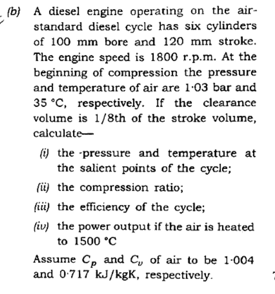 (b) A diesel engine operating on the air-
standard diesel cycle has six cylinders
of 100 mm bore and 120 mm stroke.
The engine speed is 1800 r.p.m. At the
beginning of compression the pressure
and temperature of air are 1-03 bar and
35 °C, respectively. If the clearance
volume is 1/8th of the stroke volume,
calculate-
(i) the pressure and temperature at
the salient points of the cycle;
(i) the compression ratio;
(iii) the efficiency of the cycle;
(iv) the power output if the air is heated
to 1500 °C
Assume C, and C, of air to be 1-004
and 0:717 kJ/kgK, respectively.
