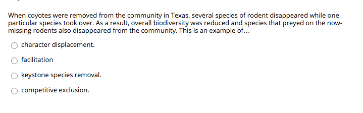 When coyotes were removed from the community in Texas, several species of rodent disappeared while one
particular species took over. As a result, overall biodiversity was reduced and species that preyed on the now-
missing rodents also disappeared from the community. This is an example of...
character displacement.
facilitation
keystone species removal.
competitive exclusion.
