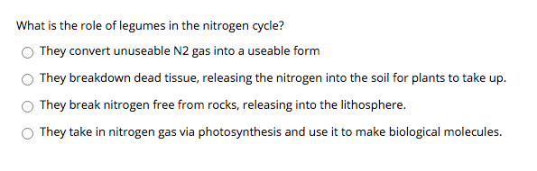 What is the role of legumes in the nitrogen cycle?
O They convert unuseable N2 gas into a useable form
They breakdown dead tissue, releasing the nitrogen into the soil for plants to take up.
They break nitrogen free from rocks, releasing into the lithosphere.
O They take in nitrogen gas via photosynthesis and use it to make biological molecules.
