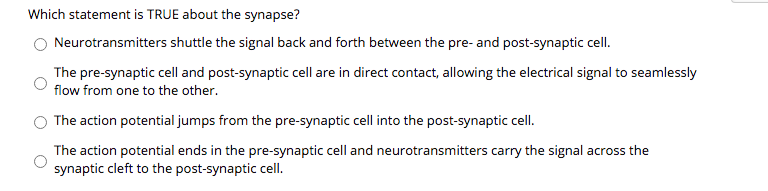 Which statement is TRUE about the synapse?
Neurotransmitters shuttle the signal back and forth between the pre- and post-synaptic cell.
The pre-synaptic cell and post-synaptic cell are in direct contact, allowing the electrical signal to seamlessly
flow from one to the other.
The action potential jumps from the pre-synaptic cell into the post-synaptic cell.
The action potential ends in the pre-synaptic cell and neurotransmitters carry the signal across the
synaptic cleft to the post-synaptic cell.
