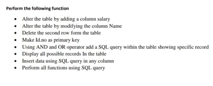Perform the following function
• Alter the table by adding a column salary
• Alter the table by modifying the column Name
• Delete the second row form the table
• Make Id.no as primary key
• Using AND and OR operator add a SQL query within the table showing specific record
• Display all possible records In the table
• Insert data using SQL query in any column
• Perform all functions using SQL query
