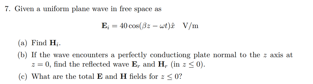 7. Given a uniform plane wave in free space as
E; = 40 cos(Bz – wt)â V/m
(a) Find H;.
(b) If the wave encounters a perfectly conductiong plate normal to the z axis at
z = 0, find the reflected wave E, and H, (in z < 0).
(c) What are the total E and H fields for z < 0?
