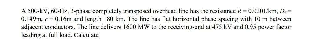 A 500-kV, 60-Hz, 3-phase completely transposed overhead line has the resistance R = 0.0201/km, Ds=
0.149m, r = 0.16m and length 180 km. The line has flat horizontal phase spacing with 10 m between
adjacent conductors. The line delivers 1600 MW to the receiving-end at 475 kV and 0.95 power factor
leading at full load. Calculate