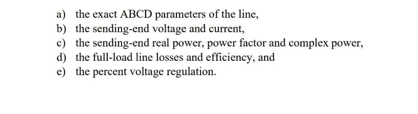 a) the exact ABCD parameters of the line,
b) the sending-end voltage and current,
c) the sending-end real power, power factor and complex power,
d) the full-load line losses and efficiency, and
e) the percent voltage regulation.