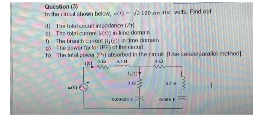 Question (3)
In the circuit shown below, e(t) = √2 100 sin 40t volts. Find out:
d) The total circuit impedance (ZT).
e) The total current [i(t)] in time domain.
f) The branch current [i, (t)] in time domain.
g) The power factor (PF) of the circuit.
h) The total power (Pr) absorbed in the circuit. [Use series/parallel method].
3Q
0.1 H
i(t)
40
0.2 H
(t)
0.005 F
30
0.00625 F