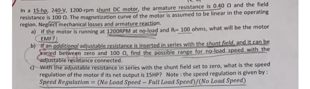 In a 15-hp, 240-V, 1200-rpm shunt DC motor, the armature resistance is 0.40 0 and the field
resistance is 100 n. The magnetization curve of the motor is assumed to be linear in the operating
region. Neglect mechanical losses and armature reaction.
a) If the motor is running at 1200RPM at no-load and R 100 ohms, what will be the motor
EMF?)
b) If an additional adjustable resistance is inserted in series with the shunt field, and it can be
varied between zero and 100 , find the possible range for no-load speed with the
adjustable resistance connected.
c) With the adjustable resistance in series with the shunt field set to zero, what is the speed
regulation of the motor if its net output is 15HP? Note: the speed regulation is given by :
Speed Regulation = (No Load Speed - Full Load Speed)/(No Load Speed)