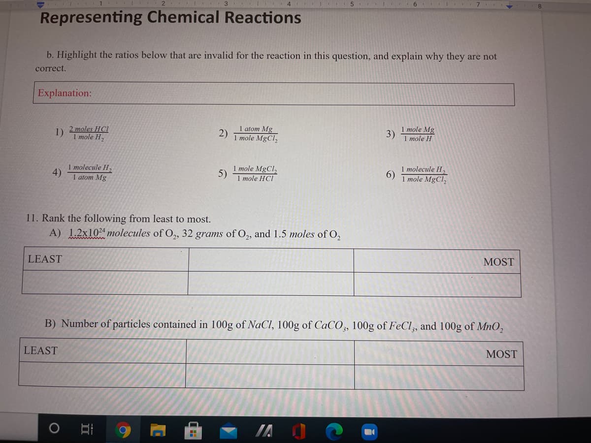 Representing Chemical Reactions
b. Highlight the ratios below that are invalid for the reaction in this question, and explain why they are not
correct.
Explanation:
2 moles HCI
1 mole H,
1 atom Mg
2)
1 mole MgCl,
1 mole Mg
1)
3)
1 mole H
1 molecule H,
4)
1 atom Mg
1 mole MgCl,
5)
1 mole HCI
1 molecule H,
6)
1 mole MgCl,
11. Rank the following from least to most.
A) 1.2x1024 molecules of O,, 32 grams of O, and 1.5 moles of O,
LEAST
MOST
B) Number of particles contained in 100g of NaCI, 100g of CaCO,, 100g of FeCl,, and 100g of Mn0,
LEAST
MOST
IA
