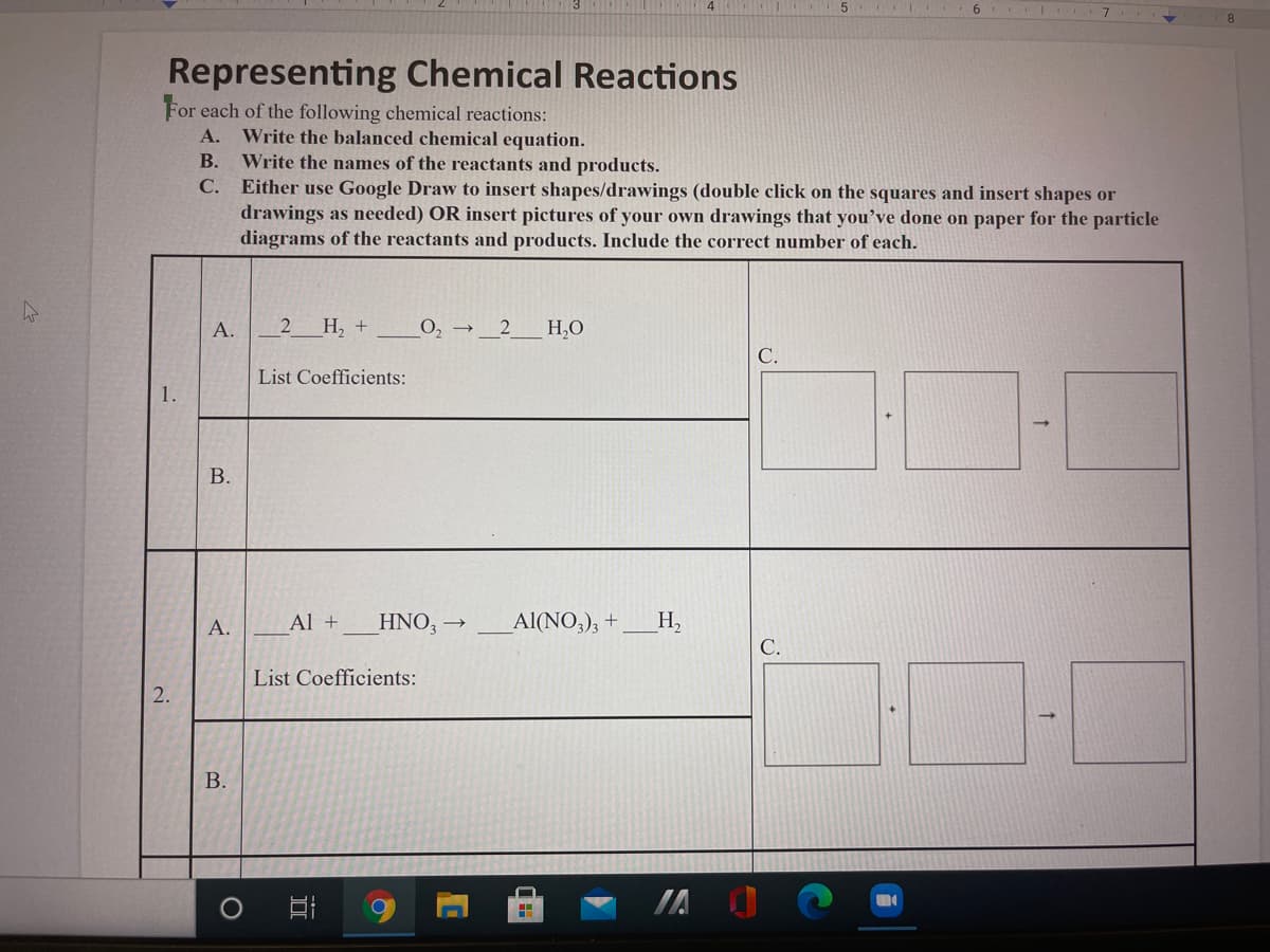 8
Representing Chemical Reactions
For each of the following chemical reactions:
Write the balanced chemical equation.
Write the names of the reactants and products.
Either use Google Draw to insert shapes/drawings (double click on the squares and insert shapes or
drawings as needed) OR insert pictures of your own drawings that you’ve done on paper for the particle
diagrams of the reactants and products. Include the correct number of each.
А.
В.
С.
А.
Н, +
О, — 2
H,0
List Coefficients:
1.
В.
А.
Al +
HNO, →
Al(NO,), +
Н,
С.
List Coefficients:
2.
В.
