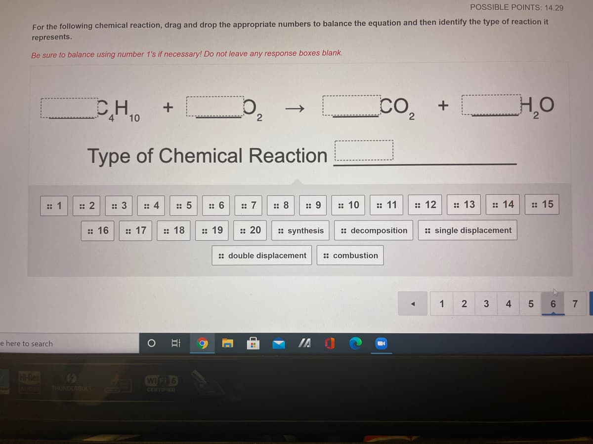 POSSIBLE POINTS: 14.29
For the following chemical reaction, drag and drop the appropriate numbers to balance the equation and then identify the type of reaction it
represents.
Be sure to balance using number 1's if necessary! Do not leave any response boxes blank.
CH
4.
10
2.
Type of Chemical Reaction
:: 1
: 2
: 3
:: 4
:: 5
:: 6
:: 7
:: 8
:: 9
:: 10
:: 11
:: 12
:: 13
:: 14
: 15
:: 16
:: 17
:: 18
:: 19
:: 20
:: synthesis
:: decomposition
: single displacement
:: double displacement
:: combustion
1
3
4
6.
7
e here to search
H-Res
()
Wi Fi 6
AUDIO
THUNDERBOLT.
CERTIFIED

