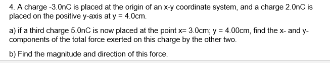 4. A charge -3.0nC is placed at the origin of an x-y coordinate system, and a charge 2.0nC is
placed on the positive y-axis at y = 4.0cm.
a) if a third charge 5.0nC is now placed at the point x= 3.0cm; y = 4.00cm, find the x- and y-
components of the total force exerted on this charge by the other two.
b) Find the magnitude and direction of this force.
