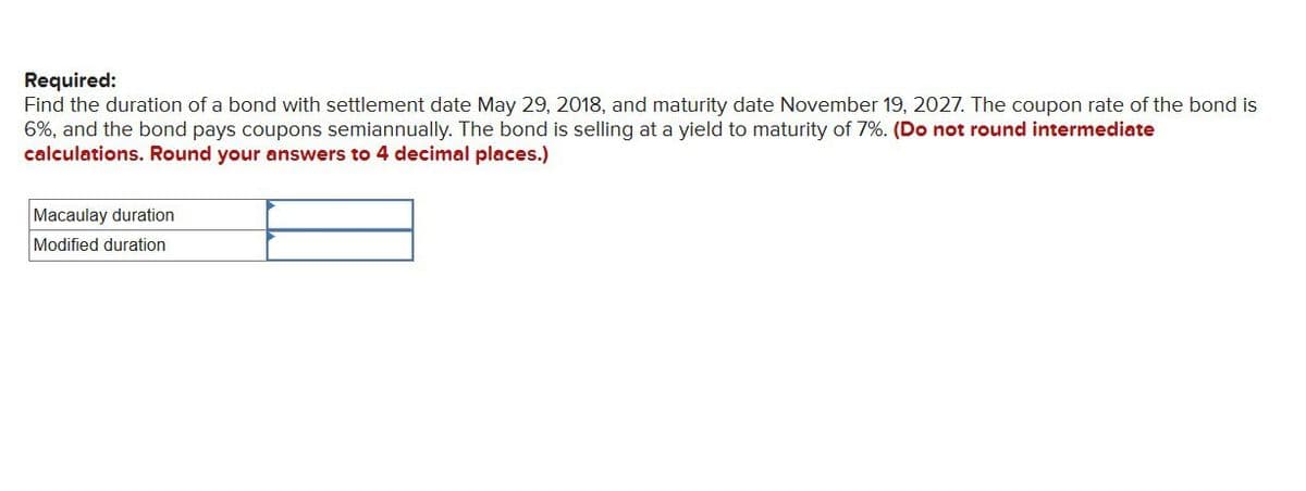 Required:
Find the duration of a bond with settlement date May 29, 2018, and maturity date November 19, 2027. The coupon rate of the bond is
6%, and the bond pays coupons semiannually. The bond is selling at a yield to maturity of 7%. (Do not round intermediate
calculations. Round your answers to 4 decimal places.)
Macaulay duration
Modified duration