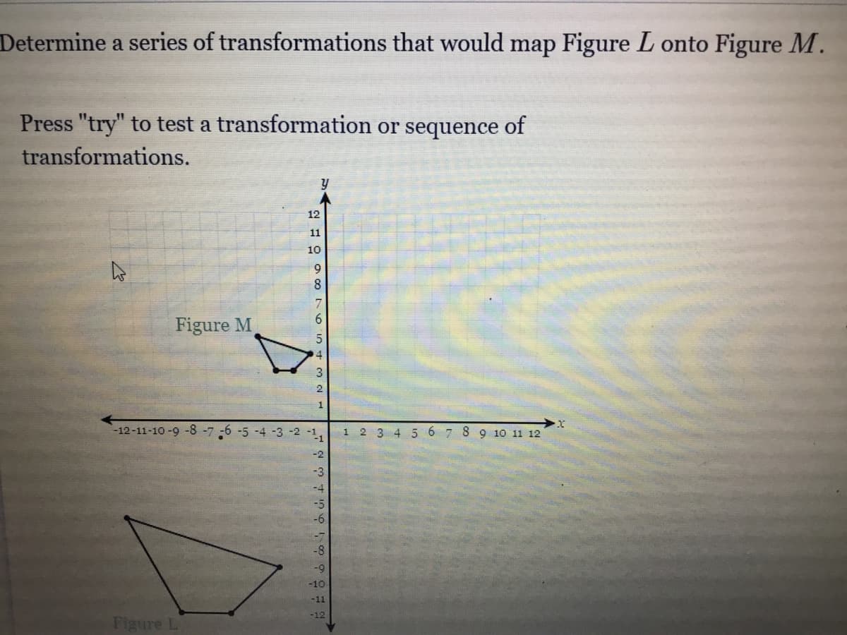 Determine a series of transformations that would map Figure L onto Figure M.
Press "try" to test a transformation or sequence of
transformations.
12
11
10
9.
8.
6.
Figure M
4
2
1
-12-11-10 -9 -8-7 -6 -5 -4 -3 -2 -1,
1 2 3 4 5 6 7 8 9 10 11 12
-2
-3
-10
-11
-12
Figure L
