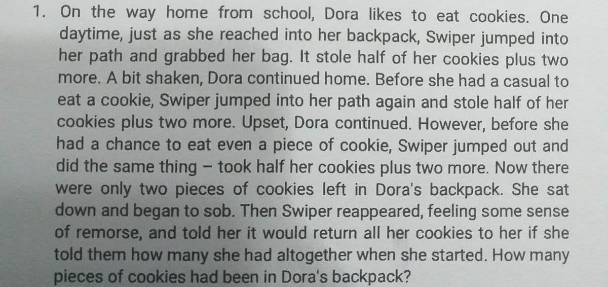 1. On the way home from school, Dora likes to eat cookies. One
daytime, just as she reached into her backpack, Swiper jumped into
her path and grabbed her bag. It stole half of her cookies plus two
more. A bit shaken, Dora continued home. Before she had a casual to
eat a cookie, Swiper jumped into her path again and stole half of her
cookies plus two more. Upset, Dora continued. However, before she
had a chance to eat even a piece of cookie, Swiper jumped out and
did the same thing - took half her cookies plus two more. Now there
were only two pieces of cookies left in Dora's backpack. She sat
down and began to sob. Then Swiper reappeared, feeling some sense
of remorse, and told her it would return all her cookies to her if she
told them how many she had altogether when she started. How many
pieces of cookies had been in Dora's backpack?
