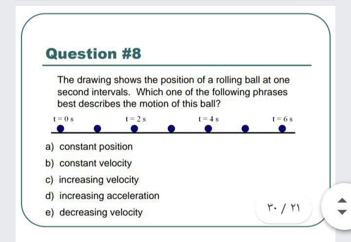Question #8
The drawing shows the position of a rolling ball at one
second intervals. Which one of the following phrases
best describes the motion of this ball?
t = 0 s
t= 2 s
t = 4s
t = 6 s
a) constant position
b) constant velocity
c) increasing velocity
d) increasing acceleration
e) decreasing velocity
