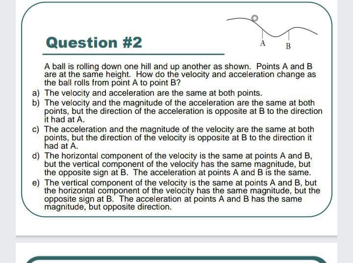 Question #2
A ball is rolling down one hill and up another as shown. Points A and B
are at the same height. How do the velocity and acceleration change as
the ball rolls from point A to point B?
a) The velocity and acceleration are the same at both points.
b) The velocity and the magnitude of the acceleration are the same at both
points, but the direction of the acceleration is opposite at B to the direction
it had at A.
c) The acceleration and the magnitude of the velocity are the same at both
points, but the direction of the velocity is opposite at B to the direction it
had at A.
d) The horizontal component of the velocity is the same at points A and B,
but the vertical component of the velocity has the same magnitude, but
the opposite sign at B. The acceleration at points A and B is the same.
e) The vertical component of the velocity is the same at points A and B, but
the horizontal component of the velocity has the same magnitude, but the
opposite sign at B. The acceleration at points A and B has the same
magnitude, but opposite direction.
