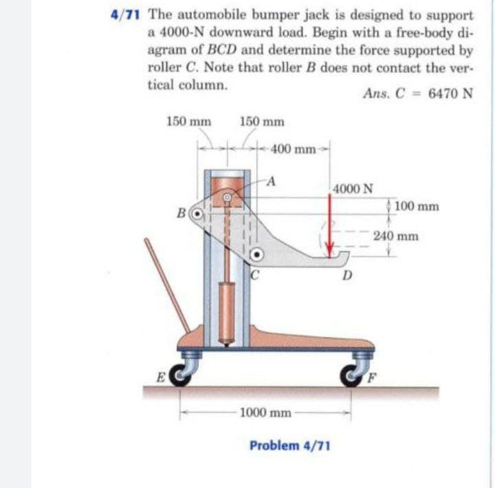 4/71 The automobile bumper jack is designed to support
a 4000-N downward load. Begin with a free-body di-
agram of BCD and determine the force supported by
roller C. Note that roller B does not contact the ver-
tical column.
Ans. C 6470N
150 mm
150 mm
400 mm-
A
4000 N
100 mm
B
240 mm
D
E
F
1000 mm-
Problem 4/71
