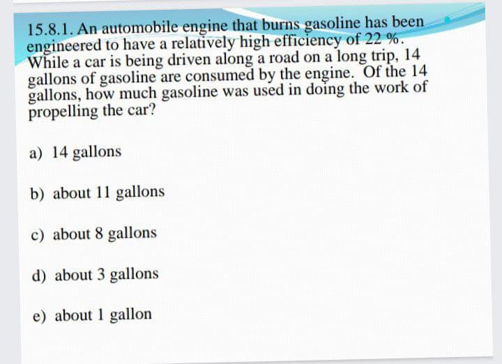 15.8.1. An automobile engine that burns gasoline has been.
engineered to have a relatively high efficiency of 22 %.
While a car is being driven along a road on a long trip, 14
gallons of gasoline are consumed by the engine. Of the 14
gallons, how much gasoline was used in doing the work of
propelling the car?
a) 14 gallons
b) about 11 gallons
c) about 8 gallons
d) about 3 gallons
e) about 1 gallon
