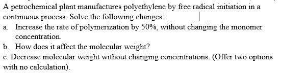 A petrochemical plant manufactures polyethylene by free radical initiation in a
continuous process. Solve the following changes:
a. Increase the rate of polymerization by 50%, without changing the monomer
concentration.
b. How does it affect the molecular weight?
c. Decrease molecular weight without changing concentrations. (Offer two options
with no calculation).
