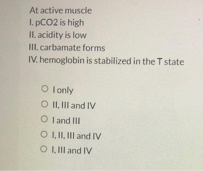 At active muscle
I. PCO2 is high
II. acidity is low
III. carbamate forms
IV. hemoglobin is stabilized in the T state
O lonly
O II, III and IV
O I and III
O I, II, III and IV
O I, III and IV
