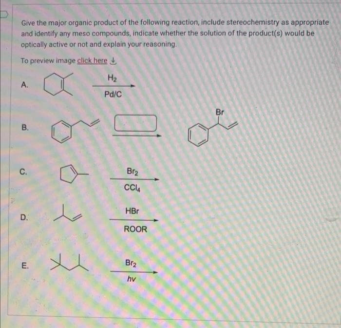 Give the major organic product of the following reaction, include stereochemistry as appropriate
and identify any meso compounds, indicate whether the solution of the product(s) would be
optically active or not and explain your reasoning.
To preview image click here
H2
A.
Pd/C
Br
С.
Br2
HBr
D.
ROOR
Br2
E.
hv
B.
