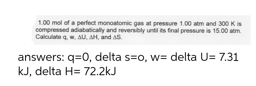 1.00 mol of a perfect monoatomic gas at pressure 1.00 atm and 300 K is
compressed adiabatically and reversibly until its final pressure is 15.00 atm.
Calculate q, w, AU, AH, and AS.
answers: q=0, delta s=O, w= delta U= 7.31
kJ, delta H= 72.2kJ
