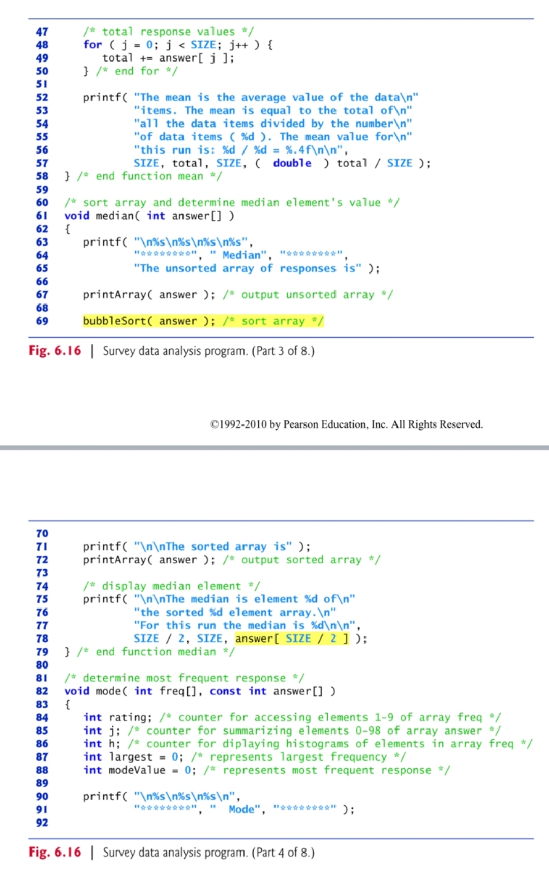 47
48
49
50
51
52
53
54
55
56
57
58
59
60 /* sort array and determine median element's value */
61 void median(int answer [])
62
{
63
64
/* total response values */
for (j = 0; j < SIZE; j++ ) {
total + answer[j];
} /* end for */
65
66
67
68
69
70
71
72
73
74
75
76
77
printf("The mean is the average value of the data\n"
"items. The mean is equal to the total of\n"
"all the data items divided by the number\n"
"of data items (%d). The mean value for\n"
"this run is: %d/%d = %.4f\n\n",
SIZE, total, SIZE, ( double ) total / SIZE );
} /* end function mean */
拜安安安安安安伯公里。 " Median", 并安安安安安安安林;
"The unsorted array of responses is" );
printArray( answer ); /* output unsorted array */
bubbleSort( answer ); /* sort array */
Fig. 6.16 Survey data analysis program. (Part 3 of 8.)
printf("\n%s\n%s\n%s\n%s",
©1992-2010 by Pearson Education, Inc. All Rights Reserved.
printf("\n\nThe sorted array is" );
printArray( answer ); /* output sorted array */
/* display median element */
printf("\n\nThe median is element %d of\n"
"the sorted %d element array.\n"
"For this run the median is %d\n\n",
SIZE / 2, SIZE, answer[ SIZE / 2 ] );
78
79
80
81
/* determine most frequent response */
82 void mode(int freq[], const int answer [])
83
{
84
85
86
87
88
89
90
91
92
} /* end function median */
int rating; /* counter for accessing elements 1-9 of array freq */
int j; /* counter for summarizing elements 0-98 of array answer */
int h; /* counter for diplaying histograms of elements in array freq */
int largest = 0; /* represents largest frequency */
int modeValue = 0; /* represents most frequent response */
printf("\n%s\n%s\n%s\n",
林公安窃窃窃窃窃窃群,
Mode", "********");
Fig. 6.16 Survey data analysis program. (Part 4 of 8.)