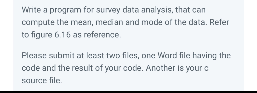 Write a program for survey data analysis, that can
compute the mean, median and mode of the data. Refer
to figure 6.16 as reference.
Please submit at least two files, one Word file having the
code and the result of your code. Another is your c
source file.