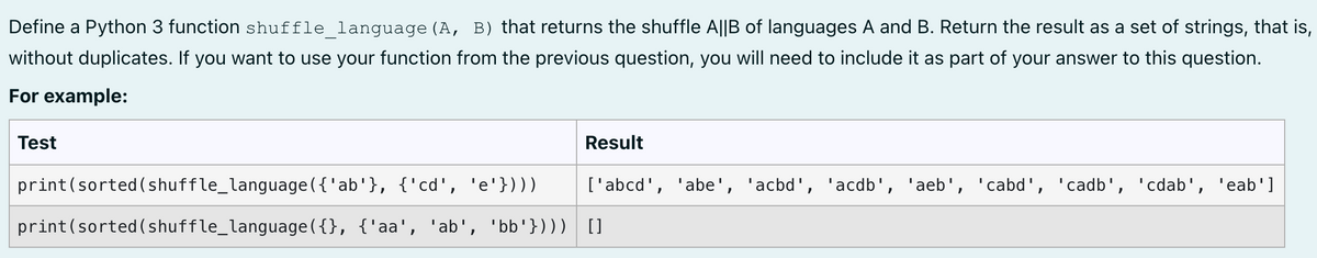 Define a Python 3 function shuffle_language (A, B) that returns the shuffle A||B of languages A and B. Return the result as a set of strings, that is,
without duplicates. If you want to use your function from the previous question, you will need to include it as part of your answer to this question.
For example:
Test
Result
print (sorted (shuffle_language({'ab'}, {'cd', 'e'})))
print (sorted (shuffle_language({}, {'aa', 'ab', 'bb'}) ) ) []
['abcd', 'abe', 'acbd', 'acdb', 'aeb', 'cabd', 'cadb', 'cdab',
'eab']