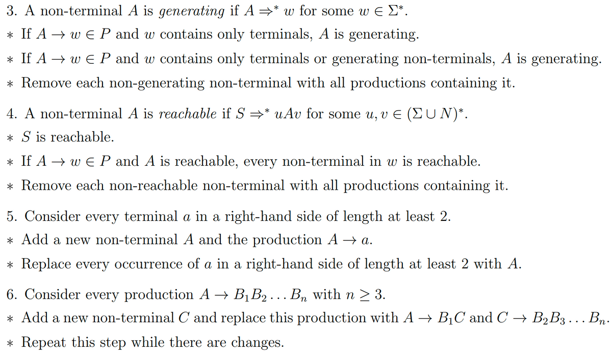 3. A non-terminal A is generating if A ⇒* w for some w € Σ*.
* If A → w € P and w contains only terminals, A is generating.
* If A → w€ P and w contains only terminals or generating non-terminals, A is generating.
* Remove each non-generating non-terminal with all productions containing it.
4. A non-terminal A is reachable if S * uAv for some u, v € (EUN)*.
* S is reachable.
* If A → w€ P and A is reachable, every non-terminal in w is reachable.
* Remove each non-reachable non-terminal with all productions containing it.
5. Consider every terminal a in a right-hand side of length at least 2.
* Add a new non-terminal A and the production A → a.
* Replace every occurrence of a in a right-hand side of length at least 2 with A.
6. Consider every production A → B₁ B₂ ….. Bɲ with n ≥ 3.
n
* Add a new non-terminal C and replace this production with A → B₁C and C → B₂B3... Bn.
* Repeat this step while there are changes.