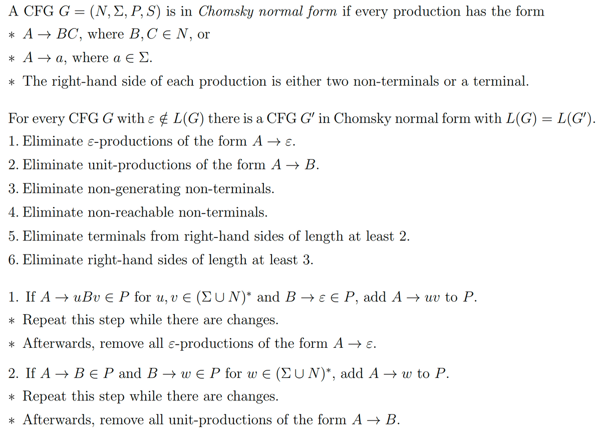 A CFG G = (N, E, P, S) is in Chomsky normal form if every production has the form
* A → BC, where B, C € N, or
*Aa, where a € E.
* The right-hand side of each production is either two non-terminals or a terminal.
For every CFG G with & L(G) there is a CFG G' in Chomsky normal form with L(G) = L(G').
1. Eliminate ɛ-productions of the form A → ɛ.
2. Eliminate unit-productions of the form A → B.
3. Eliminate non-generating non-terminals.
4. Eliminate non-reachable non-terminals.
5. Eliminate terminals from right-hand sides of length at least 2.
6. Eliminate right-hand sides of length at least 3.
1. If A → uBv € P for u, v € (ΣUN)* and B → ɛ € P, add A → uv to P.
* Repeat this step while there are changes.
* Afterwards, remove all ɛ-productions of the form A → ɛ.
2. If A → B EP and B → w EP for wE (UN)*, add A → w to P.
* Repeat this step while there are changes.
* Afterwards, remove all unit-productions of the form A → B.
