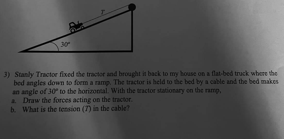 30°
3) Stanly Tractor fixed the tractor and brought it back to my house on a flat-bed truck where the
bed angles down to form a ramp. The tractor is held to the bed by a cable and the bed makes
an angle of 30° to the horizontal. With the tractor stationary on the ramp,
a. Draw the forces acting on the tractor.
b. What is the tension (T) in the cable?
