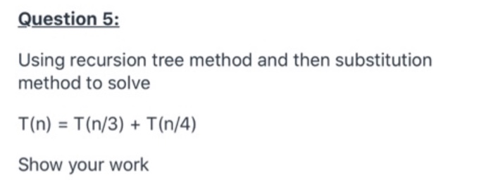 Question 5:
Using recursion tree method and then substitution
method to solve
T(n) = T(n/3) + T(n/4)
Show your work
