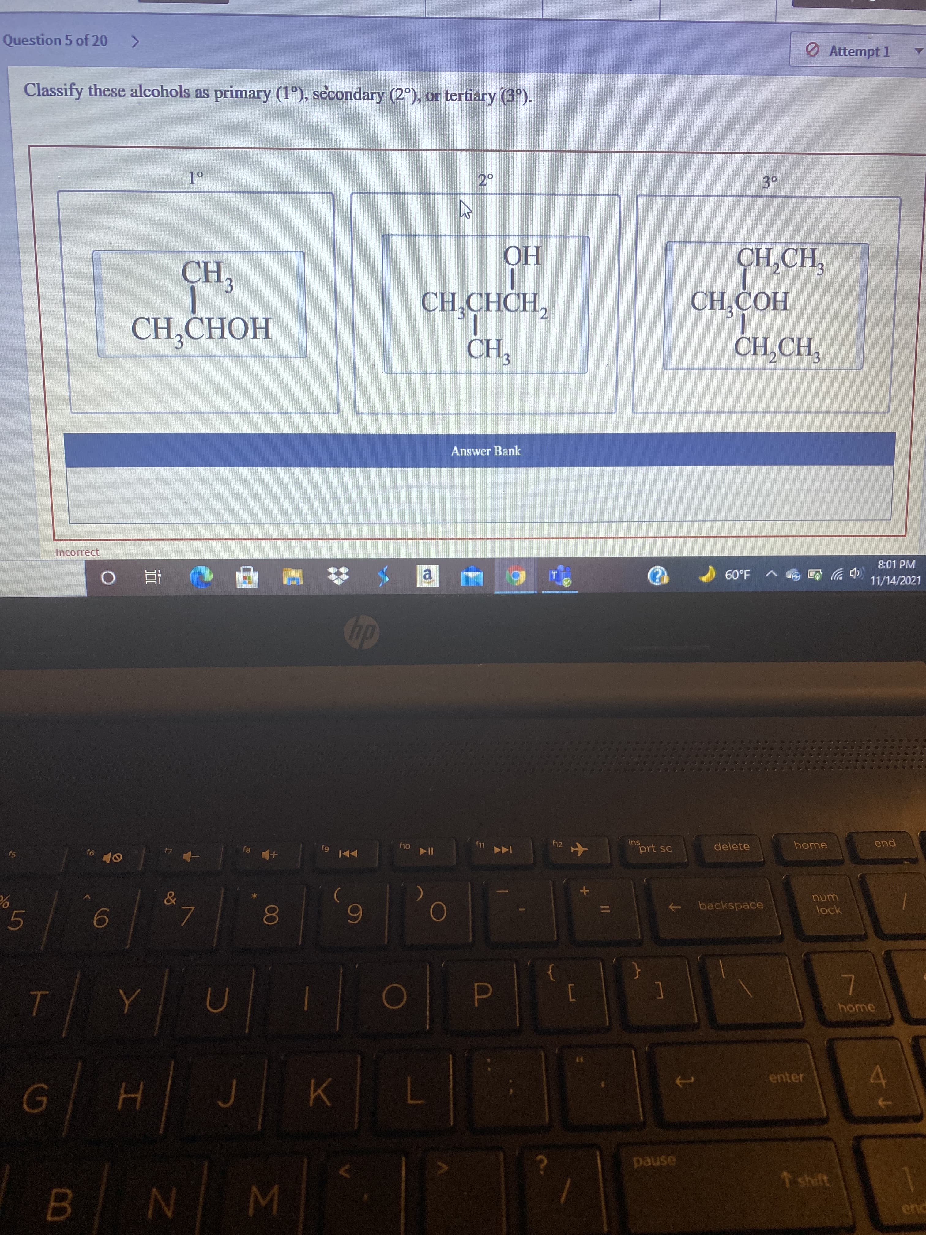 00
ト
Question 5 of 20 >
O Attempt 1
Classify these alcohols as primary (1°), secondary (2°), or tertiary (3°).
3.
CH
CH,CHOH
HO
CH,CHCH,
CH,COH
CH,
Answer Bank
Incorrect
8:01 PM
(中岁
11/14/2021
1.09
a.
dp
f12
ins
delete
home
pua
prt sc
f8 +
f5
144
9)
num
&
backspace
->
lock
6
home
10
D.
enter
pause
↑ shift
B.
W N 8
