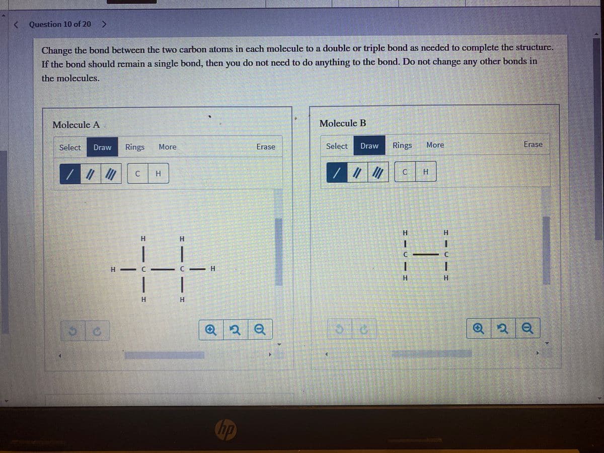 Question 10 of 20
Change the bond between the two carbon atoms in cach molecule to a double or triple bond as needed to complete the structure.
If the bond should remain a single bond, then you do not need to do anything to the bond. Do not change any other bonds in
the molecules.
Molecule A
Molecule B
Select
Draw
Rings
More
Erase
Select
Draw
Rings
More
Erase
//
C H
C.
H.
H.
H.
H.
1.
H.
H.
H.
H.
H.
H.
Q
hp
