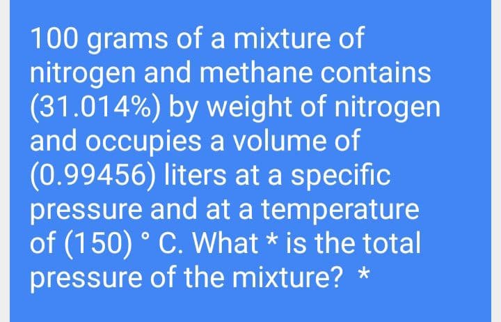 100 grams of a mixture of
nitrogen and methane contains
(31.014%) by weight of nitrogen
and occupies a volume of
(0.99456) liters at a specific
pressure and at a temperature
of (150) ° C. What * is the total
pressure of the mixture? *
